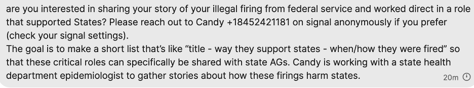 are you interestd in sharing your story of your illegal firing from federal service and worked direct in a role that supported States? Please rach out to Candy +18452421181 on signal anonymously if you prefer (check your signal settings).
The goal is to make a short list that's like "title - way they support states - when/how they were fired" so that these critical roles can specifically be shared with state AGs. Candy is working with a state health department epidemiologist to gather stories about how these firings harm states.