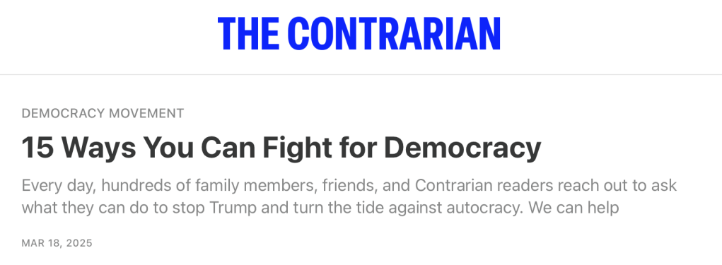 DEMOCRACY MOVEMENT
15 Ways You Can Fight for Democracy
Every day, hundreds of family members, friends, and Contrarian readers reach out to ask what they can do to stop Trump and turn the tide against autocracy. We can help
MAR 18, 2025