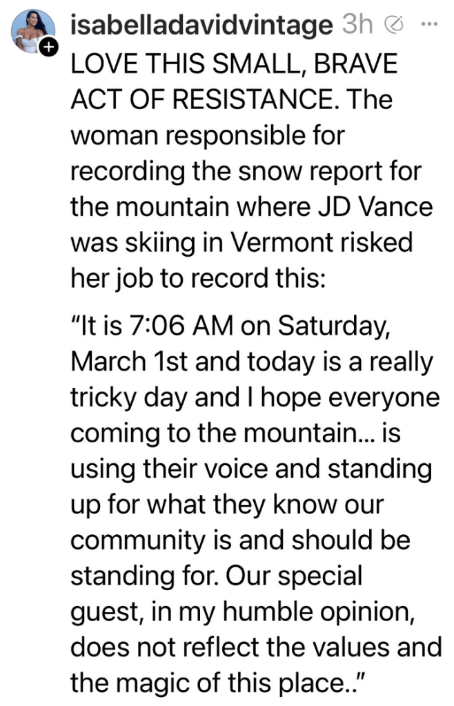 social media post by siabelladavidvintage: LOVE THIS SMALL, BRAVE ACT OF RESISTANCE. The woman responsible for recording the snow report for the mountain where JD Vance was skiing in Vermont risked her job to record this: "It is 7:06 am on Sat Mar 1 and today is a really tricky day and I hope everyone coming to the mountain... is using their voice and standing up for what they know our community is and should be standing for. Our special guest, in my humble opinion, does not reflect the values and the magic of this place..."