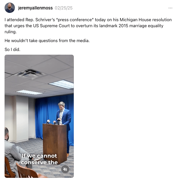 I attended Rep. Schriver's "press conference" today on his Michigan House resolution that urges the US Supreme Court to overturn its landmark 2015 marriage equality ruling. He wouldn't take questions from the media. So I did.