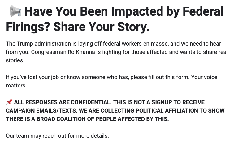 Have You Been Impacted by Federal Firings? Share Your Story.
The Trump administration is laying off federal workers en masse, and we need to hear from you. Congressman Ro Khanna is fighting for those affected and wants to share real stories.

If you’ve lost your job or know someone who has, please fill out this form. Your voice matters.

📌 ALL RESPONSES ARE CONFIDENTIAL. THIS IS NOT A SIGNUP TO RECEIVE CAMPAIGN EMAILS/TEXTS. WE ARE COLLECTING POLITICAL AFFILIATION TO SHOW THERE IS A BROAD COALITION OF PEOPLE AFFECTED BY THIS.

Our team may reach out for more details.
