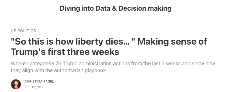 Diving into Data & Decision making. US POLITICS
"So this is how liberty dies… " Making sense of Trump's first three weeks
Where I categorise 76 Trump administration actions from the last 3 weeks and show how they align with the authoritarian playbook
CHRISTINA PAGEL
FEB 13, 2025