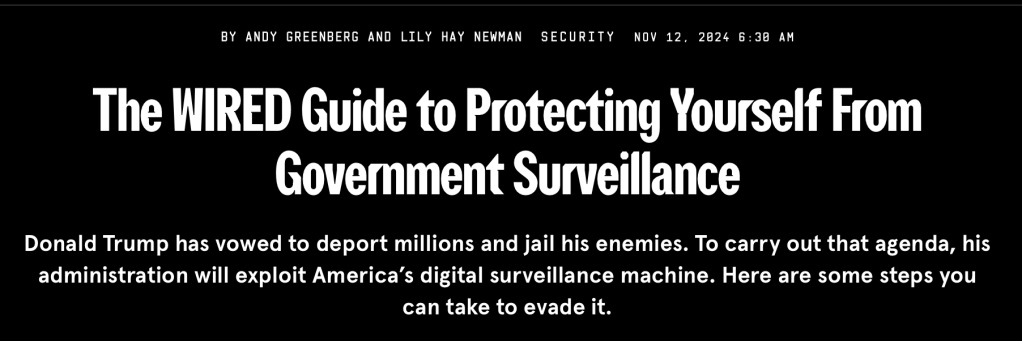 BY ANDY GREENBERG AND LILY HAY NEWMAN
SECURITYNOV 12, 2024 6:30 AM
The WIRED Guide to Protecting Yourself From Government Surveillance
Donald Trump has vowed to deport millions and jail his enemies. To carry out that agenda, his administration will exploit America’s digital surveillance machine. Here are some steps you can take to evade it.