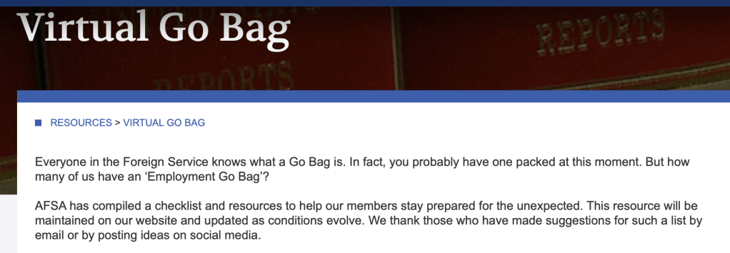 Virtual Go Bag
RESOURCES > VIRTUAL GO BAG
Everyone in the Foreign Service knows what a Go Bag is. In fact, you probably have one packed at this moment. But how many of us have an ‘Employment Go Bag’?

AFSA has compiled a checklist and resources to help our members stay prepared for the unexpected. This resource will be maintained on our website and updated as conditions evolve. We thank those who have made suggestions for such a list by email or by posting ideas on social media.