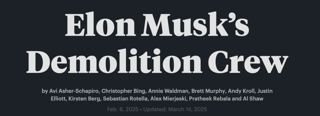 Elon Musk’s Demolition Crew
by Avi Asher-Schapiro, Christopher Bing, Annie Waldman, Brett Murphy, Andy Kroll, Justin Elliott, Kirsten Berg, Sebastian Rotella, Alex Mierjeski, Pratheek Rebala and Al Shaw
Feb. 6, 2025 • Updated: March 14, 2025