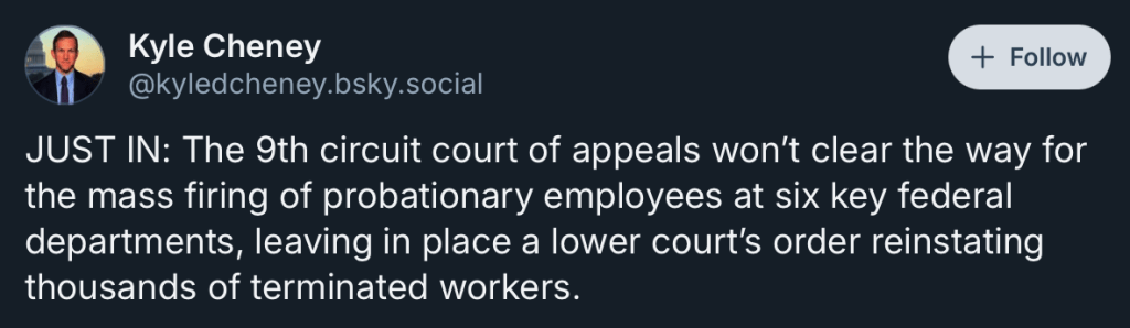 Kyle Cheney
‪@kyledcheney.bsky.social‬

Follow
JUST IN: The 9th circuit court of appeals won’t clear the way for the mass firing of probationary employees at six key federal departments, leaving in place a lower court’s order reinstating thousands of terminated workers.