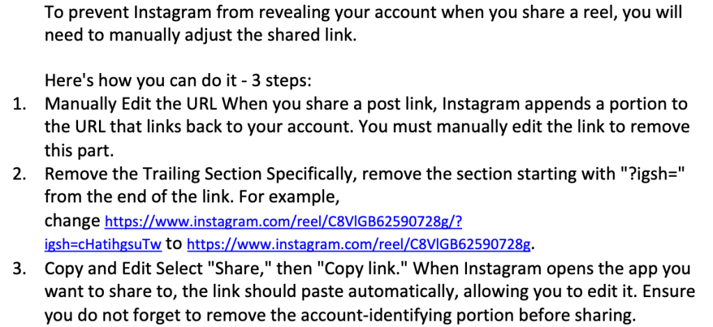 To prevent Instagram from revealing your account when you share a reel, you will need to manually adjust the shared link.

Here's how you cando it - 3 steps:
1. Manually Edit the URL When you share a post link, Instgarm appends a portion to the URL that links back to your account. You must manually edit the link to remove this part.
2. Remove the Trailing Section Specifically, remove the sectionstarting with "?igsh=" from the end of the link. For example, change https://www.instagram.com/reel/C8VIGB62590728g/?igsh=cHatihgsuTw to https://www.instagram.com/real/C8VIGB62590728g.
3. Copy and Edit Select "Share," then "Copy link." When Instagram opens the app you want to share to, the link should paste automatically, allowing you to edit it. Ensure you do not forget to remove the account-identifying portion before sharing.