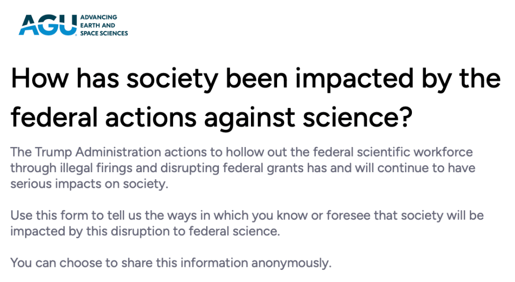 How has society been impacted by the federal actions against science?
The Trump Administration actions to hollow out the federal scientific workforce through illegal firings and disrupting federal grants has and will continue to have serious impacts on society.

Use this form to tell us the ways in which you know or foresee that society will be impacted by this disruption to federal science.

You can choose to share this information anonymously.