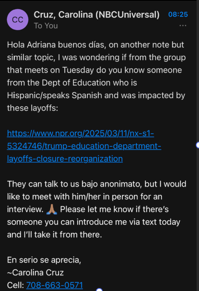 Hola Adriana buenos días, on another note but similar topic, I was wondering if from the group that meets on Tuesday do you know someone from the Dept of Education who is
Hispanic/speaks Spanish and was impacted by these layoffs:
https://www.npr.org/2025/03/11/nx-s1-5324746/trump-education-department-layoffs-closure-reorganization 
They can talk to us bajo anonimato, but I would like to meet with him/her in person for an interview.
Please let me know if there's
someone you can introduce me via text today and I'll take it from there.
En serio se aprecia, ~Carolina Cruz
Cell: 708-663-0571