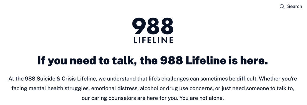 If you need to talk, the 988 Lifeline is here.

At the 988 Suicide & Crisis Lifeline, we understand that life's challenges can sometimes be difficult. Whether you're facing mental health struggles, emotional distress, alcohol or drug use concerns, or just need someone to talk to, our caring counselors are here for you. You are not alone.