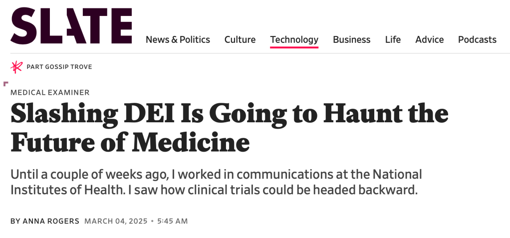 Slate. Slashing DEI Is Going to Haunt the Future of Medicine
Until a couple of weeks ago, I worked in communications at the National Institutes of Health. I saw how clinical trials could be headed backward. Mar 4