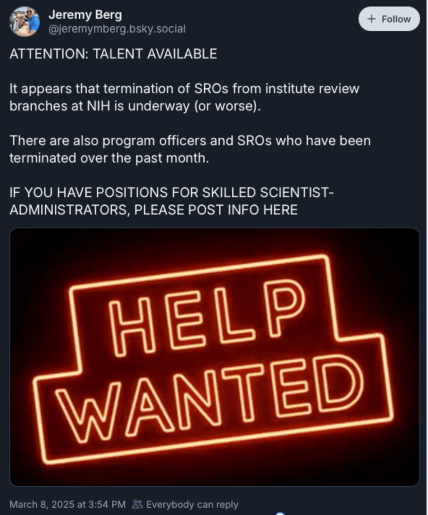 Bluesky post from Jeremy Berg. ATTENTION: TALENT AVAILABLE

It appears that termination of SROs from institute review branches at NIH is underway (or worse).

There are also program officers and SROs who have been terminated over the past month.

IF YOU HAVE POSITIONS FOR SKILLED SCIENTIST-ADMINISTRATORS, PLEASE POST INFO HERE