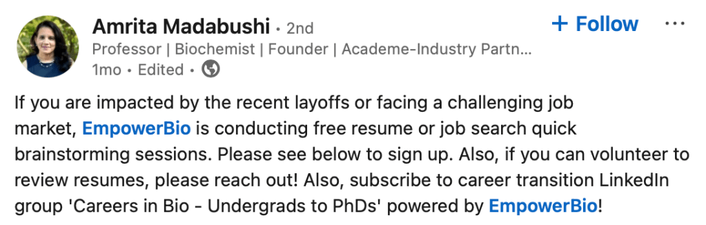 Amrita MadabushiAmrita Madabushi
 • 2nd • 2nd
Professor | Biochemist | Founder | Academe-Industry Partnership BuilderProfessor | Biochemist | Founder | Academe-Industry Partnership Builder
1mo • Edited •  1 month ago

Follow

If you are impacted by the recent layoffs or facing a challenging job market, EmpowerBio is conducting free resume or job search quick brainstorming sessions. Please see below to sign up. Also, if you can volunteer to review resumes, please reach out! Also, subscribe to career transition LinkedIn group 'Careers in Bio - Undergrads to PhDs' powered by EmpowerBio!