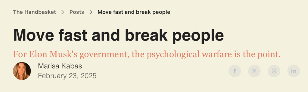 Move fast and break people
For Elon Musk's government, the psychological warfare is the point.
Author
Marisa Kabas
February 23, 2025