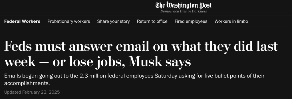 The Washington Post
Feds must answer email on what they did last week - or lose jobs, Musk says
Emails began going out to the 2.3 million federal employees Saturday asking for five bullet points of their accomplishments.
Updated February 23, 2025