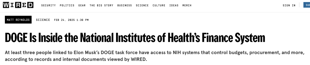 WIRED
DOGE Is Inside the National Institutes of Health’s Finance System
At least three people linked to Elon Musk’s DOGE task force have access to NIH systems that control budgets, procurement, and more, according to records and internal documents viewed by WIRED.
