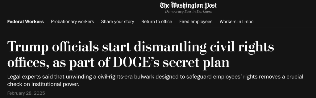 Washington Post: Trump officials start gutting civil rights offices, as part of DOGE's secret plan. Legal experts said that unwinding a civil rights-era bulwark designed to safeguard employees' rights removes a crucial check on institutional power. Feb 28 at 6:02 am EST.
