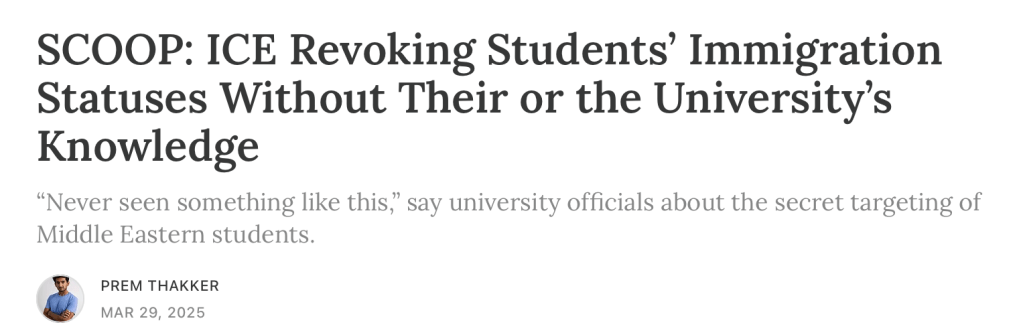 SCOOP: ICE Revoking Students’ Immigration Statuses Without Their or the University’s Knowledge
“Never seen something like this,” say university officials about the secret targeting of Middle Eastern students.
PREM THAKKER
MAR 29, 2025