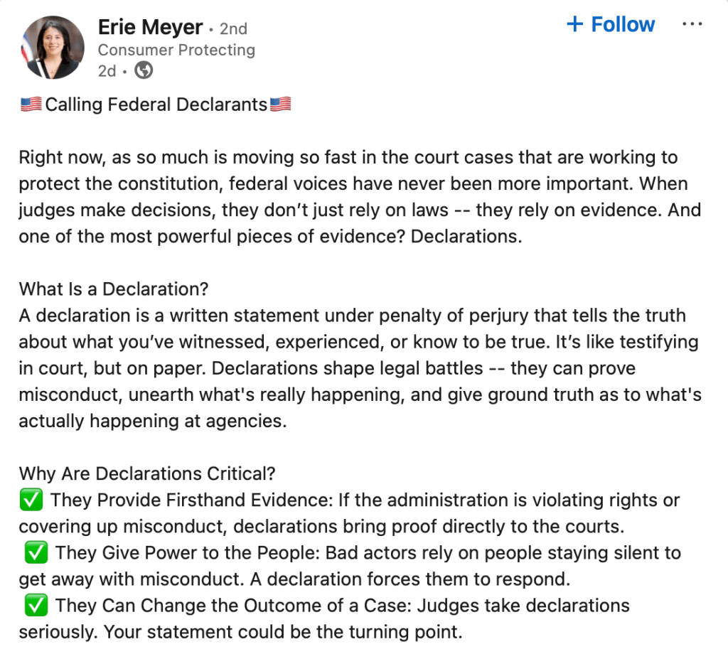 Calling Federal Declarants🇺🇸

Right now, as so much is moving so fast in the court cases that are working to protect the constitution, federal voices have never been more important. When judges make decisions, they don’t just rely on laws -- they rely on evidence. And one of the most powerful pieces of evidence? Declarations.

What Is a Declaration?
A declaration is a written statement under penalty of perjury that tells the truth about what you’ve witnessed, experienced, or know to be true. It’s like testifying in court, but on paper. Declarations shape legal battles -- they can prove misconduct, unearth what's really happening, and give ground truth as to what's actually happening at agencies.

Why Are Declarations Critical?
✅ They Provide Firsthand Evidence: If the administration is violating rights or covering up misconduct, declarations bring proof directly to the courts.
 ✅ They Give Power to the People: Bad actors rely on people staying silent to get away with misconduct. A declaration forces them to respond.
 ✅ They Can Change the Outcome of a Case: Judges take declarations seriously. Your statement could be the turning point.