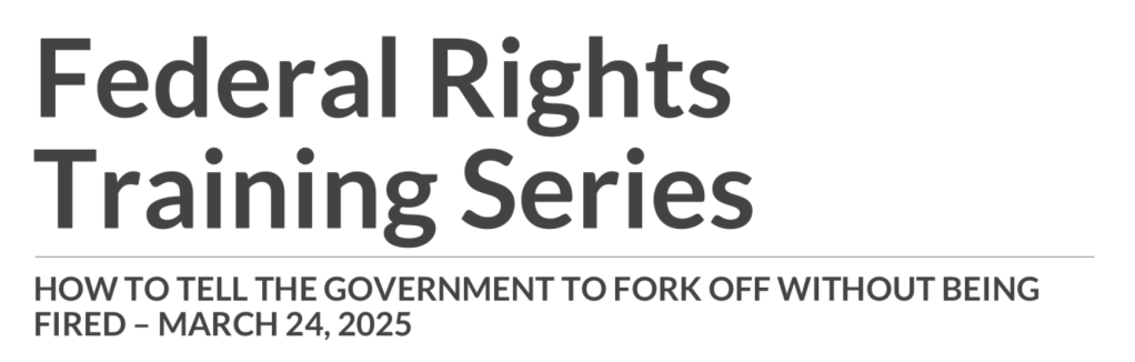 Federal Rights
Training Series

HOW TO TELL THE GOVERNMENT TO FORK OFF WITHOUT BEING
FIRED – MARCH 24, 2025