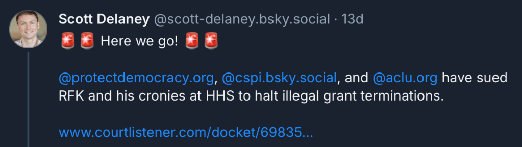 ‪Scott Delaney‬ ‪@scott-delaney.bsky.social‬
·
13d
🚨🚨 Here we go! 🚨🚨

@protectdemocracy.org
, 
@cspi.bsky.social
, and 
@aclu.org
 have sued RFK and his cronies at HHS to halt illegal grant terminations.

www.courtlistener.com/docket/69835...