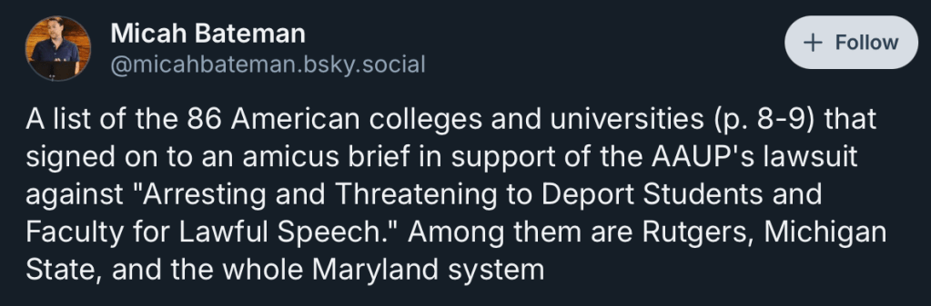 Micah Bateman
‪@micahbateman.bsky.social‬

Follow
A list of the 86 American colleges and universities (p. 8-9) that signed on to an amicus brief in support of the AAUP's lawsuit against "Arresting and Threatening to Deport Students and Faculty for Lawful Speech." Among them are Rutgers, Michigan State, and the whole Maryland system