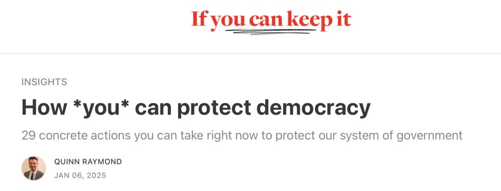 
If you can keep it

INSIGHTS
How *you* can protect democracy
29 concrete actions you can take right now to protect our system of government
QUINN RAYMOND
JAN 06, 2025