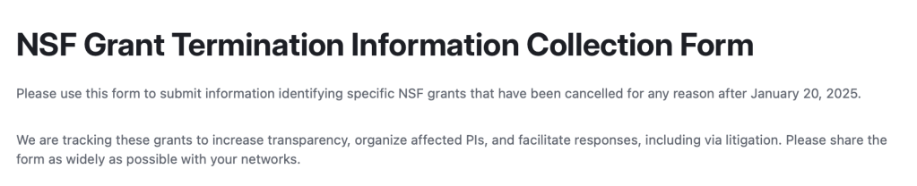 NSF Grant Termination Information Collection Form
Please use this form to submit information identifying specific NSF grants that have been cancelled for any reason after January 20, 2025.

We are tracking these grants to increase transparency, organize affected PIs, and facilitate responses, including via litigation. Please share the form as widely as possible with your networks. 
